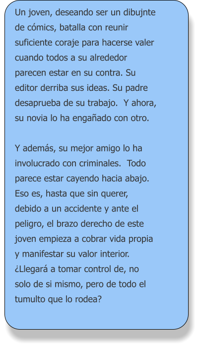 Un joven, deseando ser un dibujnte de cómics, batalla con reunir suficiente coraje para hacerse valer cuando todos a su alrededor parecen estar en su contra. Su editor derriba sus ideas. Su padre desaprueba de su trabajo.  Y ahora, su novia lo ha engañado con otro.  Y además, su mejor amigo lo ha involucrado con criminales.  Todo parece estar cayendo hacia abajo. Eso es, hasta que sin querer, debido a un accidente y ante el peligro, el brazo derecho de este joven empieza a cobrar vida propia y manifestar su valor interior. ¿Llegará a tomar control de, no solo de si mismo, pero de todo el tumulto que lo rodea?