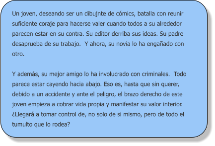 Un joven, deseando ser un dibujnte de cómics, batalla con reunir suficiente coraje para hacerse valer cuando todos a su alrededor parecen estar en su contra. Su editor derriba sus ideas. Su padre desaprueba de su trabajo.  Y ahora, su novia lo ha engañado con otro.  Y además, su mejor amigo lo ha involucrado con criminales.  Todo parece estar cayendo hacia abajo. Eso es, hasta que sin querer, debido a un accidente y ante el peligro, el brazo derecho de este joven empieza a cobrar vida propia y manifestar su valor interior. ¿Llegará a tomar control de, no solo de si mismo, pero de todo el tumulto que lo rodea?