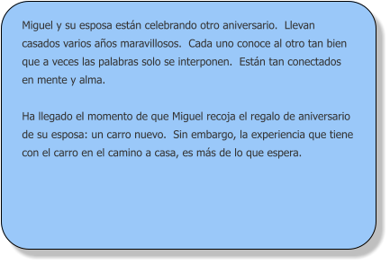 Miguel y su esposa están celebrando otro aniversario.  Llevan casados varios años maravillosos.  Cada uno conoce al otro tan bien que a veces las palabras solo se interponen.  Están tan conectados en mente y alma.  Ha llegado el momento de que Miguel recoja el regalo de aniversario de su esposa: un carro nuevo.  Sin embargo, la experiencia que tiene con el carro en el camino a casa, es más de lo que espera.